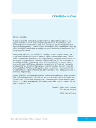 CONVERSA INICIAL

Caro(a) aluno(a):
A fase da escolha profissional, ainda durante a adolescência, já deve ser
objeto de reflexão, bem antes da prática profissional. A escolha de uma
profissão pertence somente a você, mas o conjunto de deveres profissionais
passa a ser obrigatório. Quando jovem, escolhemos uma carreira sem saber ao
certo o conjunto de deveres e obrigações, mas, ao assumi-la, ele passa a ser
obrigatório, dia a dia.
Toda a fase de formação profissional - o aprendizado das competências e
habilidades referentes à prática específica numa determinada área - deve
incluir a análise dos deveres e obrigações daquela profissão consigo e com a
sociedade, muito antes do início dos estágios práticos. Com a formação na
profissão escolhida, passa-se de aluno para profissional, e a pessoa faz um
juramento, que significa sua adesão e comprometimento com a categoria
profissional onde formalmente ingressa, caracterizando o aspecto moral da
chamada Ética Profissional. Isto significa que você aderiu voluntariamente a
um conjunto de regras estabelecidas como sendo as mais adequadas para o
exercício da profissão.
Espero que você faça bom proveito do conteúdo aqui exposto e que a busca
pelo conhecimento seja constate, por isso não se limite, faça novas pesquisas,
analise casos concretos e enriqueça seu conteúdo, pois um ser humano bem
informado jamais permanecerá na dúvida quanto ao comportamento ético e
moral de um cidadão.
Desejo a todos muito sucesso!
Um grande abraço,
Kátia Janine Rocha.

Ética e Cidadania no Setor Público - Kátia Janine Rocha

9

 