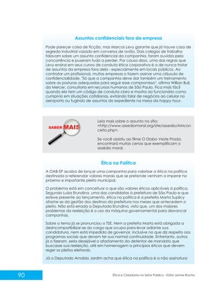 Assuntos confidenciais fora da empresa
Pode parecer coisa de ficção, mas Marcos Levy garante que já houve caso de
segredo industrial vazado em conversa de avião. Dois colegas de trabalho
falavam sobre um assunto confidencial da companhia, foram ouvidos pela
concorrência e puseram tudo a perder. Por causa disso, uma das regras que
Levy ensina em seus cursos de conduta ética corporativa é a de nunca tratar
de assuntos da empresa fora dela - especialmente em locais públicos. Ao
contratar um profissional, muitas empresas o fazem assinar uma cláusula de
confidencialidade. "Só que a companhia deve dar também um treinamento
sobre as posturas adequadas para seguir esse compromisso", afirma Willian Bull,
da Mercer, consultoria em recursos humanos de São Paulo. Fica mais fácil
quando ela tem um código de conduta claro e mostra ao funcionário como
cumpri-lo em situações cotidianas, evitando falar de negócios ao celular no
aeroporto ou fugindo de assuntos do expediente na mesa da happy hour.

SABER M

Leia mais sobre o assunto no sítio:
<http://www.assediomoral.org/site/assedio/AMcon
ceito.php>.
Se você assistiu ao filme O Diabo Veste Prada,
encontrará muitas cenas que exemplificam o
assédio moral.

Ética na Política
A OAB-SP acaba de lançar uma campanha para valorizar a ética na política
destinada a referendar valores morais que se pretende venham a imperar no
próximo e importante pleito municipal.
O problema está em conceituar o que são valores éticos aplicáveis à política.
Segundo Luiza Erundina, uma das candidatas à prefeitura de São Paulo e que
esteve presente ao lançamento, ética na política é a prefeita Marta Suplicy
afastar-se da gestão dos destinos da prefeitura nos meses que antecedem o
pleito. Não está errada a Deputada Erundina, visto que, um dos maiores
problemas da reeleição é o uso da máquina governamental para alavancar
campanhas.
Sobre o tema já se pronunciou o TSE. Nem a prefeita Marta está obrigada a
desincompatibilizar-se do cargo que ocupa para levar adiante sua
candidatura, nem está impedida de governar, inclusive no que diz respeito aos
programas sociais que devem ter sua normal continuidade. Entretanto, outros
já o fizeram, seria desejável o afastamento do detentor de mandato que
buscasse sua reeleição, até em homenagem a princípios éticos que devem
reger os pleitos eleitorais.
Já o Deputado Arnaldo Jardim acha que ética na política é a não assinatura

90

Ética e Cidadania no Setor Público - Kátia Janine Rocha

 