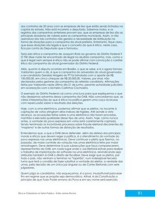dos contratos de 20 anos com as empresas de lixo que estão sendo licitados na
capital do estado. Não está incorreto o deputado. Sabemos todos, e os
registros das campanhas anteriores provam isso, que as empresas de lixo são as
principais doadoras de valores para as campanhas municipais. Assim, a não
assinatura dos tais contratos não geraria a necessidade de retribuição na
forma de doações para a campanha da atual prefeita. Entretanto, fique claro,
que essas doações são legais e que o conceito do que é ético, neste caso,
fica por conta do Deputado que o formulou.
Teria sido ética a campanha de Joaquim Roriz ao governo do Distrito Federal ?
O TSE disse nada ter encontrado de ilegal na aludida campanha, mas, como o
que é legal nem sempre é ético não se pode afirmar com convicção o caráter
ético da campanha do atual governador do Distrito Federal.
Aliás, quanto à disputa ocorrida em Brasília, o que se sabe, e é o agora famoso
Valdomiro quem o diz, é que a campanha do adversário do atual governador,
o ex-candidato Geraldo Magela do PT foi brindada com o aporte de R$
100.000,00, em cinco cheques de R$ 20.000,00. Valores, por sinal, não
declarados pelos gestores da campanha do referido candidato. Afirmações
feitas por Valdomiro neste último dia 21 de junho, perante autoridade judiciária
em acareação com o bicheiro Carlinhos Cachoeira.
O exemplo do Distrito Federal cai como uma luva para que expliquemos o que
não desejamos advenha dessa campanha da OAB. Não concordamos que, as
várias interpretações do que é ética na política gerem uma caça às bruxas
com repercussão sobre o resultado das eleições.
Hoje, com a urna eletrônica, podemos afirmar que os pleitos, no tocante à
captação de votos atingiram altos índices de higidez. Até aonde a vista
alcança, as acusações feitas sobre a urna eletrônica não foram provadas,
mantida a elevada qualidade desse tipo de urna. Assim, hoje, como nunca
antes, a vontade do povo expressa em votos está corretamente captada,
tendo terminado os incontáveis processos sobre fraude eleitoral decorrentes do
"mapismo" e de outras formas de distorção de resultados.
Entendemos que, o que a OAB deve defender, além da defesa dos princípios
morais e éticos que devem reger a política, é o atendimento da vontade do
povo expressa nas urnas eletrônicas. Deve continuar o pleito que fizemos, no
passado, de maior controle da votação nas urnas eletrônica feito por maior
amostragem. Deve determinar à suas subsecções que faça comparecerem,
representantes da OAB, em cada lugar onde o Juiz Eleitoral estiver para realizar
o trabalho de implantação do software na urna eletrônica, reivindicando seja
atribuída também à OAB o direito de fiscalizar. Deve exigir que os pleitos, por
todo o país, não venham a terminar no "tapetão", num indesejável terceiro
turno que terá o condão de fazer substituir a vontade do eleitor, a verdade das
urnas, pela decisão de um único juiz singular ou de Cortes Eleitorais com sete
julgadores.
Quem julga os candidatos, não esqueçamos, é o povo, insubstituível para esse
fim em regime que se propõe seja democrático. Afinal, é da Constituição o
princípio de que Todo Poder emana do Povo e em seu nome será exercido.

Ética e Cidadania no Setor Público - Kátia Janine Rocha

91

 