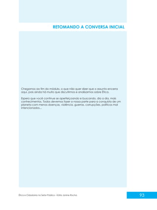 RETOMANDO A CONVERSA INICIAL

Chegamos ao fim do módulo, o que não quer dizer que o assunto encerra
aqui, pois ainda há muito que discutirmos e analisarmos sobre Ética.
Espero que você continue se aperfeiçoando e buscando, dia a dia, mais
conhecimentos. Todos devemos fazer a nossa parte para a conquista de um
planeta com menos doenças, violência, guerras, corrupções, políticos mal
intencionados...

Ética e Cidadania no Setor Público - Kátia Janine Rocha

93

 