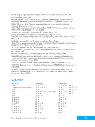 REALE, Miguel. Lições preliminares de direito. 24. ed. São Paulo: Saraiva, 1999.
REVISTA VEJA, 26 jul. 2006.
ROLLO, Alberto Lopes Mendes; ROLLO, Arthur Luis Mendonça. Ética na política.
Disponível em: <http://www.uj.com.br/publicacoes>. Acesso em: 15 set. 2006.
ROSA, Dênerson Dias. Princípio da publicidade no processo administrativo
tributário. Disponível em:
<http://kplus.cosmo.com.br/materia.asp?co=146&rv=Direito>. Acesso em: 5 mai.
2008. (Matéria publicada em 1 jan. 2005.)
SÁ, Antonio Lopes. Ética profissional. São Paulo: Atlas, 1998.
SADER, Emir. Ética e/ou política. Jornal do Brasil. Disponível em:
<http://www2.uerj.br/~clipping/marco04/d07/jb_emir_sader.htm>. Acesso em: 5
mai. 2008.
SANTANA, Marcos Silva de. O que é cidadania. Disponível em:
<http://www.advogado.adv.br/estudantesdireito/fadipa/marcossilviodesantana/c
idadania.htm>. Acesso em: 5 mar. 2008.
SILVA, Mauro Pires Dias da. Ética empresarial. Disponível em:
<http://www.unimep.br/fd/ppgd/cadernosdedireitov11/14_Artigo.html>. Acesso
em: 14 abr. 2008.
SHOUR, Robert Henry. Ética empresarial. Rio de Janeiro: Campus, 2000.
UNIVERSIDADE Metodista de São Paulo. Ética no serviço público. Disponível em:
<www.metodista.br/catedracidades/publicacoes/boletim/09/etica-no-serviçopublico>. Acesso em: 5 mai. 2008.
VÁZQUEZ, Adolfo Sánchez. Ética. Rio de Janeiro: Civilização Brasileira, 2005.
WIKIPEDIA. Disponível em: <http://pt.wikipedia.org/wiki/%C3%89tica>. Acesso em: 4
mar. 2008.
WLASSAK, Thomas. O princípio da publicidade. Considerações sobre forma e
conteúdo. Disponível em: <http://jus2.uol.com.br/doutrina/texto.asp?id=3425>.
Acesso em: 5 mai. 2008.

GABARITO
UNIDADE I
1- e
2- a) v; b) v; c) v; d) f; e) v
3- d
4- d
5- c
6- c
7- a, c, d
8- b, c, d
9- b, c, d
10- a, b, e
11- d
12- a, b, d
13- a, c, d
14- a, b, c, e
15- a, b, c, e

UNIDADE II
1- b
2- a, c, d, e
3- c
4- a) v; b) v; c) v; d) f; e) f
5- b, d
6- a, c, e
7- d
8- e
9- a
10- a, c, d
11- a, c, e
12- a, c
13- b, c, d
14- e
15- b, d

Ética e Cidadania no Setor Público - Kátia Janine Rocha

UNIDADE III
1- b, d, e
2- d
3- a, d
4- a, c, d
5- d
6- c, e
7- a, b
8- a, c, d
9- a, c
10- a, c, d
11- a, c
12- a, c, e
13- d
14- a
15- a

16- d
17- a, b, d
18- a, c, d
19- d
20- b

97

 