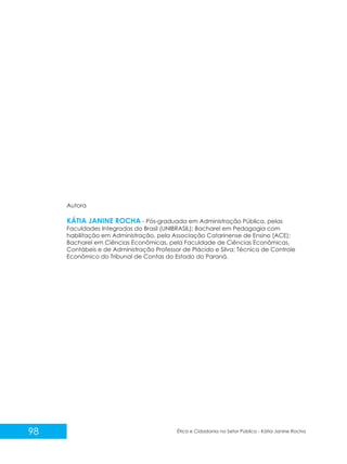Autora

KÁTIA JANINE ROCHA - Pós-graduada em Administração Pública, pelas
Faculdades Integradas do Brasil (UNIBRASIL); Bacharel em Pedagogia com
habilitação em Administração, pela Associação Catarinense de Ensino (ACE);
Bacharel em Ciências Econômicas, pela Faculdade de Ciências Econômicas,
Contábeis e de Administração Professor de Plácido e Silva; Técnica de Controle
Econômico do Tribunal de Contas do Estado do Paraná.

98

Ética e Cidadania no Setor Público - Kátia Janine Rocha

 