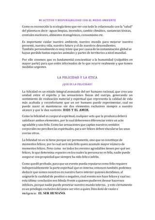 MI ACTITUD Y RESPONSABILIDAD CON EL MEDIO AMBIENTE
Como es reconocido la ecología tiene que ver con todo lo relacionado con la "salud"
del planeta es decir: aguas limpias, incendios, cambio climático, sustancias tóxicas,
centrales nucleares, alimentos transgénicos, consumismo etc.
Es importante cuidar nuestro ambiente, nuestro mundo para mejorar nuestro
presente, nuestra vida, nuestro futuro y el de nuestros descendientes.
También personalmente es muy triste que por causa de la contaminación global se
hayan perdido tantas especies animales y partes de territorios a nivel mundial.
Por ello creemos que es fundamental concientizar a la humanidad (culpables en
mayor parte) para que estén informados de lo que ocurre realmente y que tomen
medidas urgentes.
LA FELICIDAD Y LA ETICA
¿QUE ES LA FELICIDAD?
La felicidad es un estado integral avanzado del ser humano racional, que crea una
unidad entre el espíritu y las sensaciones físicas del cuerpo, generando un
sentimiento de realización material y espiritual que representa la calidad de vida
más acabada y reconfortante que un ser humano puede experimentar, cual no
puede nacer ni mantenerse sin dos elementos exclusivos siempre a nuestro
alcance y que le dan sustento: DIOS Y EL AMOR.
Como la felicidad es corporal-espiritual, cualquier acto que la produzca deberá
satisfacer ambos elementos, por lo cual deberemos diferenciar entre un acto
agradable y uno feliz. Como las sensaciones que captan nuestros sentidos
corporales no perciben las espirituales, para ser felices deben vincularse las unas
con las otras.
La felicidad no es ni tiene porque ser permanente, sino que se constituye de
momentos felices; por lo cual será más feliz quien acumule mayor número de
momentos felices. Pero como no todos los eventos agradables tienen por qué ser
felices, lo que determina espacios en los cuales la persona no es feliz, nadie puede
asegurar con propiedad que siempre ha sido feliz o infeliz.
Como quedó probado, para que un evento pueda reputarsecomo feliz requiere
indispensablemente la parte espiritual que es interna; entonces también podemos
deducir que somos nosotros en nuestro fuero interior quienes decidimos, al
asignarle la cualidad de positivo o negativo, cual evento nos hace felices y cual no;
esta última conclusión nos blinda frente a quienes pudieren desear hacernos
infelices, porque nadie puede penetrar nuestro mundo interno, y esto ciertamente
es un privilegio exclusivo del único ser vivo a quien Dios dotó de razón e
inteligencia: EL SER HUMANO.
 