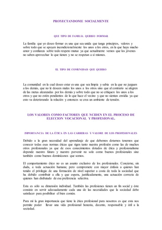PROYECTANDOME SOCIALMENTE
QUE TIPO DE FAMILIA QUIERO FORMAR
La familia que yo deseo formar es una que sea unida que tanga principios, valores y
sobre todo que se apoyen incondicionalmente los unos a los otros, en la que haya mucho
amor y confianza sobre todo respeto mutuo ya que actualmente vemos que los jóvenes
no saben aprovechar lo que tienen y no se respetan a sí mismos.
EL TIPO DE COMUNIDAD QUE QUIERO
La comunidad en la cual deseo estar es una que sea limpia y sabia en la que no juzguen
a los demás, que no le deseen males los unos a los otros sino que al contrario se alegren
de las metas alcanzadas por los demás y sobre todo que no se critiquen los unos a los
otros y que no estén pendientes de lo que hace el vecino y que no sientan envidia ya que
esto va deteriorando la relación y entonces se crea un ambiente de tensión.
LOS VALORES COMO FACTORES QUE NCIDEN EN EL PROCESO DE
ELECCION VOCACIONAL Y PROFESIONAL.
IMPORTANCIA DE LA ÉTICA EN LAS CARRERAS Y VALORE DE LOS PROFESIONALES
Debido a la gran necesidad del aprendizaje de que debemos dotarnos tenemos que
conocer todas esas normas éticas que rigen tanto nuestra profesión como las de muchos
otros profesionales ya que de esos conocimientos dotados de ética y profesionalismo
depende nuestro futuro y nuestro porvenir no solo como buenos profesionales sino
también como buenos dominicanos que somos.
El comportamiento ético no es un asunto exclusivo de los profesionales. Concierne, sin
duda, a toda actuación humana; pero compromete con mayor énfasis a quienes han
tenido el privilegio de una formación de nivel superior a costa de toda la sociedad que
ha debido contribuir a ella y que espera, justificadamente, una actuación correcta de
quienes han disfrutado de esa preferencia selectiva.
Esta es sólo su dimensión individual. También las profesiones tienen un fin social y éste
consiste en servir adecuadamente cada una de las necesidades que la sociedad debe
satisfacer para posibilitar el bien común.
Para mí la gran importancia que tiene la ética profesional para nosotros es que esta nos
permite poder llevar una vida profesional honesta, decente, responsable y útil a la
sociedad.
 