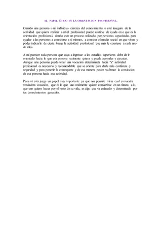 EL PAPEL ÉTICO EN LA ORIENTACION PROFESIONAL.
Cuando una persona o un individuo carezca del conocimiento o esté inseguro de la
actividad que quiera realizar a nivel profesional puede asistirse de ayuda en o que es la
orientación profesional, siendo este un proceso utilizado por personas capacitadas para
ayudar a las personas a conocerse a sí mismos, a conocer el medio social en que viven y
poder indicarle de cierta forma la actividad profesional que más le conviene a cada uno
de ellos.
A mi parecer toda persona que vaya a ingresar a los estudios superiores debe de ir
orientado hacia lo que esa persona realmente quiera y pueda aprender y ejecutar.
Aunque una persona pueda tener una vocación determinada hacia "x" actividad
profesional es necesario y recomendable que se oriente para darle más confianza y
seguridad y para ponerle la contraparte y de esa manera poder reafirmar la convicción
de esa persona hacia esa actividad.
Para mí esta juega un papel muy importante ya que nos permite mirar cual es nuestra
verdadera vocación, que es lo que uno realmente quiere convertirse en un futuro, a lo
que uno quiere hacer por el resto de su vida, es algo que va enlazado y determinado por
tus conocimientos generales.
 