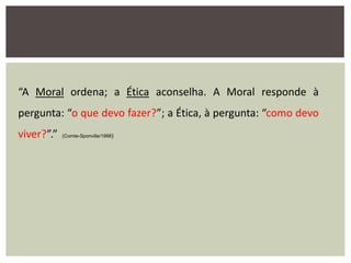 “A Moral ordena; a Ética aconselha. A Moral responde à
pergunta: “o que devo fazer?”; a Ética, à pergunta: “como devo
viver?”.” (Comte-Sponville/1998)
 