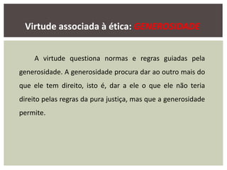 Virtude associada à ética: GENEROSIDADE
A virtude questiona normas e regras guiadas pela
generosidade. A generosidade procura dar ao outro mais do
que ele tem direito, isto é, dar a ele o que ele não teria
direito pelas regras da pura justiça, mas que a generosidade
permite.
 