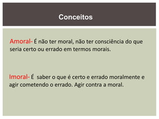Amoral- É não ter moral, não ter consciência do que
seria certo ou errado em termos morais.
Imoral- É saber o que é certo e errado moralmente e
agir cometendo o errado. Agir contra a moral.
Conceitos
 