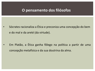 • Sócrates racionaliza a Ética e preconiza uma concepção do bem
e do mal e da areté (da virtude).
• Em Platão, a Ética ganha fôlego na política a partir de uma
concepção metafísica e da sua doutrina da alma.
O pensamento dos filósofos
 