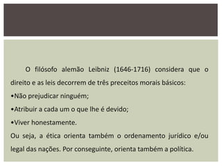 O filósofo alemão Leibniz (1646-1716) considera que o
direito e as leis decorrem de três preceitos morais básicos:
•Não prejudicar ninguém;
•Atribuir a cada um o que lhe é devido;
•Viver honestamente.
Ou seja, a ética orienta também o ordenamento jurídico e/ou
legal das nações. Por conseguinte, orienta também a política.
 