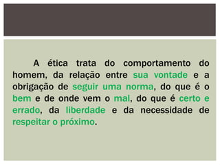 A ética trata do comportamento do
homem, da relação entre sua vontade e a
obrigação de seguir uma norma, do que é o
bem e de onde vem o mal, do que é certo e
errado, da liberdade e da necessidade de
respeitar o próximo.
 