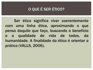 Ser ético significa viver coerentemente
com uma linha ética, aproximando o que
penso daquilo que faço, buscando o benefício
e a qualidade de vida de todos, da
humanidade. A finalidade da ética é orientar a
prática (VALLS, 2006).
O QUE É SER ÉTICO?
 