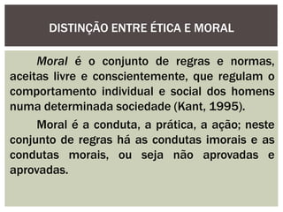DISTINÇÃO ENTRE ÉTICA E MORAL
Moral é o conjunto de regras e normas,
aceitas livre e conscientemente, que regulam o
comportamento individual e social dos homens
numa determinada sociedade (Kant, 1995).
Moral é a conduta, a prática, a ação; neste
conjunto de regras há as condutas imorais e as
condutas morais, ou seja não aprovadas e
aprovadas.
 