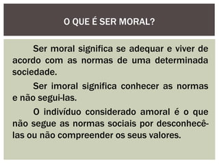 Ser moral significa se adequar e viver de
acordo com as normas de uma determinada
sociedade.
Ser imoral significa conhecer as normas
e não segui-las.
O indivíduo considerado amoral é o que
não segue as normas sociais por desconhecê-
las ou não compreender os seus valores.
O QUE É SER MORAL?
 