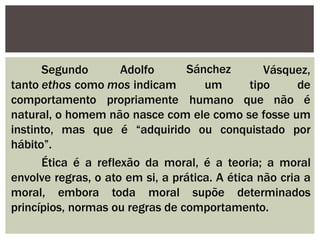 Vásquez,
Segundo Adolfo
tanto ethos como mos indicam
comportamento propriamente
Sánchez
um
humano
tipo de
que não é
natural, o homem não nasce com ele como se fosse um
instinto, mas que é “adquirido ou conquistado por
hábito”.
Ética é a reflexão da moral, é a teoria; a moral
envolve regras, o ato em si, a prática. A ética não cria a
moral, embora toda moral supõe determinados
princípios, normas ou regras de comportamento.
 