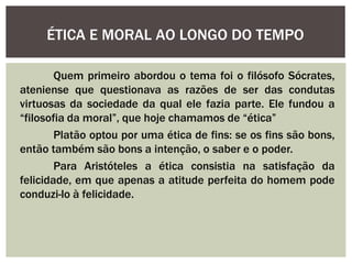 Quem primeiro abordou o tema foi o filósofo Sócrates,
ateniense que questionava as razões de ser das condutas
virtuosas da sociedade da qual ele fazia parte. Ele fundou a
“filosofia da moral”, que hoje chamamos de “ética”
Platão optou por uma ética de fins: se os fins são bons,
então também são bons a intenção, o saber e o poder.
Para Aristóteles a ética consistia na satisfação da
felicidade, em que apenas a atitude perfeita do homem pode
conduzi-lo à felicidade.
ÉTICA E MORAL AO LONGO DO TEMPO
 