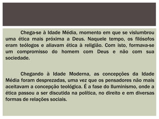 Chega-se à Idade Média, momento em que se vislumbrou
uma ética mais próxima a Deus. Naquele tempo, os filósofos
eram teólogos e aliavam ética à religião. Com isto, formava-se
um compromisso do homem com Deus e não com sua
sociedade.
Chegando à Idade Moderna, as concepções da Idade
Média foram desprezadas, uma vez que os pensadores não mais
aceitavam a concepção teológica. É a fase do Iluminismo, onde a
ética passou a ser discutida na política, no direito e em diversas
formas de relações sociais.
 