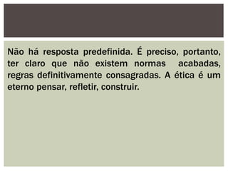 Não há resposta predefinida. É preciso, portanto,
ter claro que não existem normas acabadas,
regras definitivamente consagradas. A ética é um
eterno pensar, refletir, construir.
 