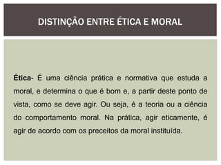 DISTINÇÃO ENTRE ÉTICA E MORAL
Ética- É uma ciência prática e normativa que estuda a
moral, e determina o que é bom e, a partir deste ponto de
vista, como se deve agir. Ou seja, é a teoria ou a ciência
do comportamento moral. Na prática, agir eticamente, é
agir de acordo com os preceitos da moral instituída.
 