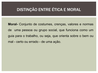 DISTINÇÃO ENTRE ÉTICA E MORAL
Moral- Conjunto de costumes, crenças, valores e normas
de uma pessoa ou grupo social, que funciona como um
guia para o trabalho, ou seja, que orienta sobre o bem ou
mal - certo ou errado - de uma ação.
 