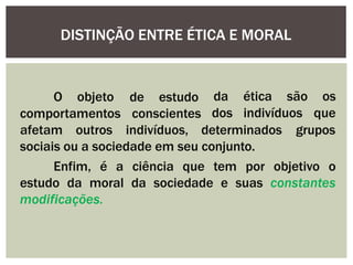 de estudo
O objeto
comportamentos
da
dos indivíduos
ética são os
que
conscientes
afetam outros indivíduos, determinados grupos
sociais ou a sociedade em seu conjunto.
Enfim, é a ciência que tem por objetivo o
estudo da moral da sociedade e suas constantes
modificações.
DISTINÇÃO ENTRE ÉTICA E MORAL
 
