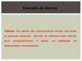 Valores- Os valores são características morais que todas
as pessoas possuem. Servem ao indivíduo para orientar
seus comportamentos e ações, na satisfação de
determinadas necessidades.
Conceito de Valores
 