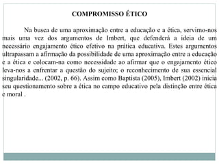 COMPROMISSO ÉTICO
Na busca de uma aproximação entre a educação e a ética, servimo-nos
mais uma vez dos argumentos de Imbert, que defenderá a ideia de um
necessário engajamento ético efetivo na prática educativa. Estes argumentos
ultrapassam a afirmação da possibilidade de uma aproximação entre a educação
e a ética e colocam-na como necessidade ao afirmar que o engajamento ético
leva-nos a enfrentar a questão do sujeito; o reconhecimento de sua essencial
singularidade... (2002, p. 66). Assim como Baptista (2005), Imbert (2002) inicia
seu questionamento sobre a ética no campo educativo pela distinção entre ética
e moral .
 