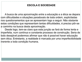 ESCOLA E SOCIEDADE
A busca de uma aproximação entre a educação e a ética se depara
com dificuldades e situações paradoxais de toda ordem, explicitadas
nos questionamentos que se apresentam logo a seguir. Não obstante
estas condições que representam tantas dificuldades, é preciso pôr-se
a caminho na busca desta aproximação.
Desde logo, tem-se claro que esta junção se fará de forma lenta e
imperfeita, num contínuo e constante processo de construção. Seria de
todo desejável podermos afirmar que não é possível haver educação
sem ética. Entretanto, a realidade é marcada por uma imperfectibilidade
inerente a toda condição humana.
 