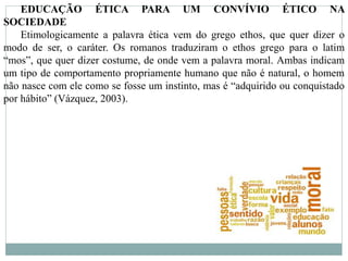 EDUCAÇÃO ÉTICA PARA UM CONVÍVIO ÉTICO NA
SOCIEDADE
Etimologicamente a palavra ética vem do grego ethos, que quer dizer o
modo de ser, o caráter. Os romanos traduziram o ethos grego para o latim
“mos”, que quer dizer costume, de onde vem a palavra moral. Ambas indicam
um tipo de comportamento propriamente humano que não é natural, o homem
não nasce com ele como se fosse um instinto, mas é “adquirido ou conquistado
por hábito” (Vázquez, 2003).
 