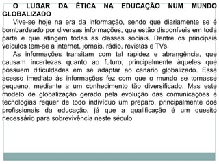 O LUGAR DA ÉTICA NA EDUCAÇÃO NUM MUNDO
GLOBALIZADO
Vive-se hoje na era da informação, sendo que diariamente se é
bombardeado por diversas informações, que estão disponíveis em toda
parte e que atingem todas as classes sociais. Dentre os principais
veículos tem-se a internet, jornais, rádio, revistas e TVs.
As informações transitam com tal rapidez e abrangência, que
causam incertezas quanto ao futuro, principalmente àqueles que
possuem dificuldades em se adaptar ao cenário globalizado. Esse
acesso imediato às informações fez com que o mundo se tornasse
pequeno, mediante a um conhecimento tão diversificado. Mas este
modelo de globalização gerado pela evolução das comunicações e
tecnologias requer de todo indivíduo um preparo, principalmente dos
profissionais da educação, já que a qualificação é um quesito
necessário para sobrevivência neste século
 