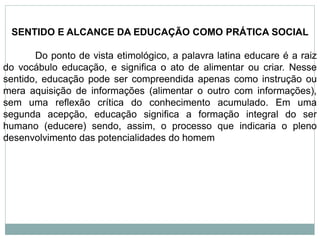 SENTIDO E ALCANCE DA EDUCAÇÃO COMO PRÁTICA SOCIAL
Do ponto de vista etimológico, a palavra latina educare é a raiz
do vocábulo educação, e significa o ato de alimentar ou criar. Nesse
sentido, educação pode ser compreendida apenas como instrução ou
mera aquisição de informações (alimentar o outro com informações),
sem uma reflexão crítica do conhecimento acumulado. Em uma
segunda acepção, educação significa a formação integral do ser
humano (educere) sendo, assim, o processo que indicaria o pleno
desenvolvimento das potencialidades do homem
 