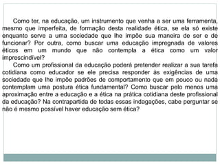 Como ter, na educação, um instrumento que venha a ser uma ferramenta,
mesmo que imperfeita, de formação desta realidade ética, se ela só existe
enquanto serve a uma sociedade que lhe impõe sua maneira de ser e de
funcionar? Por outra, como buscar uma educação impregnada de valores
éticos em um mundo que não contempla a ética como um valor
imprescindível?
Como um profissional da educação poderá pretender realizar a sua tarefa
cotidiana como educador se ele precisa responder às exigências de uma
sociedade que lhe impõe padrões de comportamento que em pouco ou nada
contemplam uma postura ética fundamental? Como buscar pelo menos uma
aproximação entre a educação e a ética na prática cotidiana deste profissional
da educação? Na contrapartida de todas essas indagações, cabe perguntar se
não é mesmo possível haver educação sem ética?
 