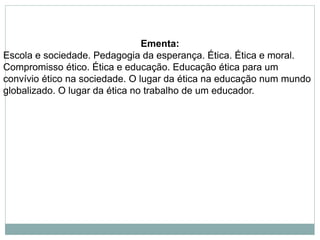 Ementa:
Escola e sociedade. Pedagogia da esperança. Ética. Ética e moral.
Compromisso ético. Ética e educação. Educação ética para um
convívio ético na sociedade. O lugar da ética na educação num mundo
globalizado. O lugar da ética no trabalho de um educador.
 
