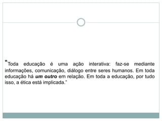 “Toda educação é uma ação interativa: faz-se mediante
informações, comunicação, diálogo entre seres humanos. Em toda
educação há um outro em relação. Em toda a educação, por tudo
isso, a ética está implicada.”
 