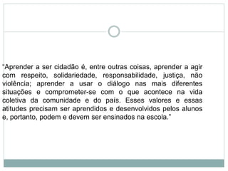 “Aprender a ser cidadão é, entre outras coisas, aprender a agir
com respeito, solidariedade, responsabilidade, justiça, não
violência; aprender a usar o diálogo nas mais diferentes
situações e comprometer-se com o que acontece na vida
coletiva da comunidade e do país. Esses valores e essas
atitudes precisam ser aprendidos e desenvolvidos pelos alunos
e, portanto, podem e devem ser ensinados na escola.”
 