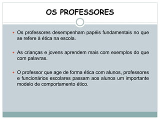 OS PROFESSORES
 Os professores desempenham papéis fundamentais no que
se refere à ética na escola.
 As crianças e jovens aprendem mais com exemplos do que
com palavras.
 O professor que age de forma ética com alunos, professores
e funcionários escolares passam aos alunos um importante
modelo de comportamento ético.
 