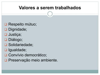 Valores a serem trabalhados
 Respeito mútuo;
 Dignidade;
 Justiça;
 Diálogo;
 Solidariedade;
 Igualdade;
 Convívio democrático;
 Preservação meio ambiente.
 