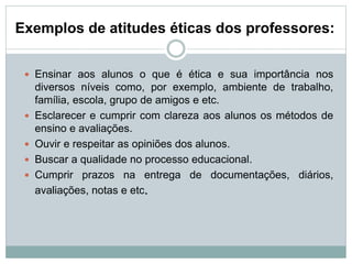 Exemplos de atitudes éticas dos professores:
 Ensinar aos alunos o que é ética e sua importância nos
diversos níveis como, por exemplo, ambiente de trabalho,
família, escola, grupo de amigos e etc.
 Esclarecer e cumprir com clareza aos alunos os métodos de
ensino e avaliações.
 Ouvir e respeitar as opiniões dos alunos.
 Buscar a qualidade no processo educacional.
 Cumprir prazos na entrega de documentações, diários,
avaliações, notas e etc.
 