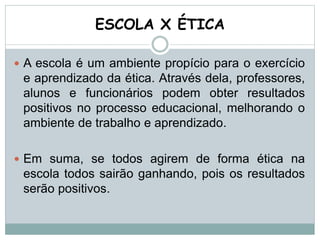 ESCOLA X ÉTICA
 A escola é um ambiente propício para o exercício
e aprendizado da ética. Através dela, professores,
alunos e funcionários podem obter resultados
positivos no processo educacional, melhorando o
ambiente de trabalho e aprendizado.
 Em suma, se todos agirem de forma ética na
escola todos sairão ganhando, pois os resultados
serão positivos.
 