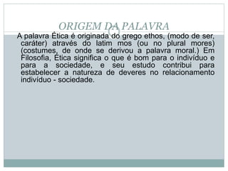 ORIGEM DA PALAVRA
A palavra Ética é originada do grego ethos, (modo de ser,
caráter) através do latim mos (ou no plural mores)
(costumes, de onde se derivou a palavra moral.) Em
Filosofia, Ética significa o que é bom para o indivíduo e
para a sociedade, e seu estudo contribui para
estabelecer a natureza de deveres no relacionamento
indivíduo - sociedade.
 