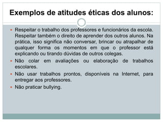 Exemplos de atitudes éticas dos alunos:
 Respeitar o trabalho dos professores e funcionários da escola.
Respeitar também o direito de aprender dos outros alunos. Na
prática, isso significa não conversar, brincar ou atrapalhar de
qualquer forma os momentos em que o professor está
explicando ou tirando dúvidas de outros colegas.
 Não colar em avaliações ou elaboração de trabalhos
escolares.
 Não usar trabalhos prontos, disponíveis na Internet, para
entregar aos professores.
 Não praticar bullying.
 