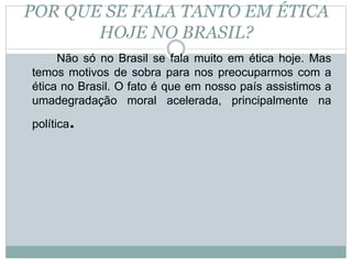 POR QUE SE FALA TANTO EM ÉTICA
HOJE NO BRASIL?
Não só no Brasil se fala muito em ética hoje. Mas
temos motivos de sobra para nos preocuparmos com a
ética no Brasil. O fato é que em nosso país assistimos a
umadegradação moral acelerada, principalmente na
política.
 