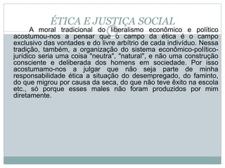 ÉTICA E JUSTIÇA SOCIAL
A moral tradicional do liberalismo econômico e político
acostumou-nos a pensar que o campo da ética é o campo
exclusivo das vontades e do livre arbítrio de cada indivíduo. Nessa
tradição, também, a organização do sistema econômico-político-
jurídico seria uma coisa "neutra", "natural", e não uma construção
consciente e deliberada dos homens em sociedade. Por isso
acostumamo-nos a julgar que não seja parte de minha
responsabilidade ética a situação do desempregado, do faminto,
do que migrou por causa da seca, do que não teve êxito na escola
etc., só porque esses males não foram produzidos por mim
diretamente.
 