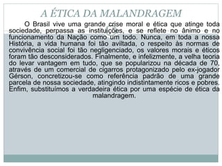 A ÉTICA DA MALANDRAGEM
O Brasil vive uma grande crise moral e ética que atinge toda
sociedade, perpassa as instituições, e se reflete no ânimo e no
funcionamento da Nação como um todo. Nunca, em toda a nossa
História, a vida humana foi tão aviltada, o respeito às normas de
convivência social foi tão negligenciado, os valores morais e éticos
foram tão desconsiderados. Finalmente, e infelizmente, a velha teoria
do levar vantagem em tudo, que se popularizou na década de 70,
através de um comercial de cigarros protagonizado pelo ex-jogador
Gérson, concretizou-se como referência padrão de uma grande
parcela de nossa sociedade, atingindo indistintamente ricos e pobres.
Enfim, substituímos a verdadeira ética por uma espécie de ética da
malandragem.
 