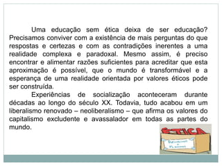Uma educação sem ética deixa de ser educação?
Precisamos conviver com a existência de mais perguntas do que
respostas e certezas e com as contradições inerentes a uma
realidade complexa e paradoxal. Mesmo assim, é preciso
encontrar e alimentar razões suficientes para acreditar que esta
aproximação é possível, que o mundo é transformável e a
esperança de uma realidade orientada por valores éticos pode
ser construída.
Experiências de socialização aconteceram durante
décadas ao longo do século XX. Todavia, tudo acabou em um
liberalismo renovado – neoliberalismo – que afirma os valores do
capitalismo excludente e avassalador em todas as partes do
mundo.
 