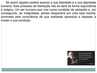 Só assim alguém poderá exercer a sua liberdade e a sua dignidade
humana. Este processo de libertação não se dará de forma espontânea
e mágica. Um ser humano que vive numa condição de opressão e, por
conseguinte, de indignidade, jamais despertará em uma bela manhã,
iluminado pela consciência de sua realidade opressiva e disposto a
mudar a sua condição.
 