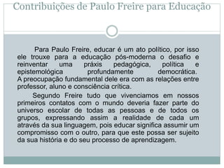 Contribuições de Paulo Freire para Educação
Para Paulo Freire, educar é um ato político, por isso
ele trouxe para a educação pós-moderna o desafio e
reinventar uma práxis pedagógica, política e
epistemológica profundamente democrática.
A preocupação fundamental dele era com as relações entre
professor, aluno e consciência crítica.
Segundo Freire tudo que vivenciamos em nossos
primeiros contatos com o mundo deveria fazer parte do
universo escolar de todas as pessoas e de todos os
grupos, expressando assim a realidade de cada um
através da sua linguagem, pois educar significa assumir um
compromisso com o outro, para que este possa ser sujeito
da sua história e do seu processo de aprendizagem.
 