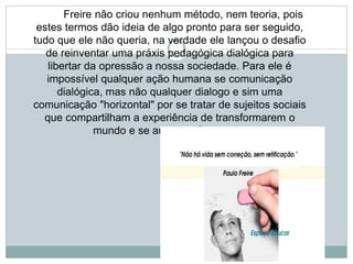 Freire não criou nenhum método, nem teoria, pois
estes termos dão ideia de algo pronto para ser seguido,
tudo que ele não queria, na verdade ele lançou o desafio
de reinventar uma práxis pedagógica dialógica para
libertar da opressão a nossa sociedade. Para ele é
impossível qualquer ação humana se comunicação
dialógica, mas não qualquer dialogo e sim uma
comunicação "horizontal" por se tratar de sujeitos sociais
que compartilham a experiência de transformarem o
mundo e se autotransformarem.
 