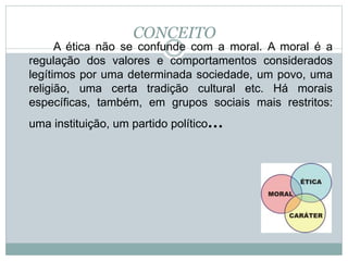 CONCEITO
A ética não se confunde com a moral. A moral é a
regulação dos valores e comportamentos considerados
legítimos por uma determinada sociedade, um povo, uma
religião, uma certa tradição cultural etc. Há morais
específicas, também, em grupos sociais mais restritos:
uma instituição, um partido político...
 