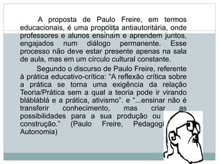 A proposta de Paulo Freire, em termos
educacionais, é uma proposta antiautoritária, onde
professores e alunos ensinam e aprendem juntos,
engajados num diálogo permanente. Esse
processo não deve estar presente apenas na sala
de aula, mas em um círculo cultural constante.
Segundo o discurso de Paulo Freire, referente
à prática educativo-crítica: “A reflexão crítica sobre
a prática se torna uma exigência da relação
Teoria/Prática sem a qual a teoria pode ir virando
blábláblá e a prática, ativismo”. e “...ensinar não é
transferir conhecimento, mas criar as
possibilidades para a sua produção ou a sua
construção.” (Paulo Freire, Pedagogia da
Autonomia)
 